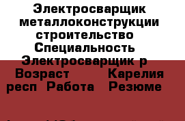 Электросварщик металлоконструкции,строительство › Специальность ­ Электросварщик5р › Возраст ­ 43 - Карелия респ. Работа » Резюме   